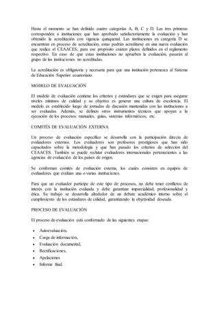 Hasta el momento se han definido cuatro categorías A, B, C y D. Las tres primeras
corresponden a instituciones que han aprobado satisfactoriamente la evaluación y han
obtenido la acreditación con vigencia quinquenal. Las instituciones en categoría D se
encuentran en proceso de acreditación, estas podrán acreditarse en una nueva evaluación
que realice el CEAACES; para ese propósito existen plazos definidos en el reglamento
respectivo. En caso de que estas instituciones no aprueben la evaluación, pasarán al
grupo de las instituciones no acreditadas.
La acreditación es obligatoria y necesaria para que una institución pertenezca al Sistema
de Educación Superior ecuatoriano.
MODELO DE EVALUACIÓN
El modelo de evaluación contiene los criterios y estándares que se exigen para asegurar
niveles mínimos de calidad y su objetivo es generar una cultura de excelencia. El
modelo es establecido luego de jornadas de discusión mantenidas con las instituciones a
ser evaluadas. Además, se definen otros instrumentos técnicos que apoyan a la
ejecución de los procesos: manuales, guías, sistemas informáticos, etc.
COMITÉS DE EVALUACIÓN EXTERNA
Un proceso de evaluación específico se desarrolla con la participación directa de
evaluadores externos. Los evaluadores son profesores prestigiosos que han sido
capacitados sobre la metodología y que han pasado los criterios de selección del
CEAACES. También se puede reclutar evaluadores internacionales pertenecientes a las
agencias de evaluación de los países de origen.
Se conforman comités de evaluación externa, los cuales consisten en equipos de
evaluadores que evalúan una o varias instituciones.
Para que un evaluador participe de este tipo de procesos, no debe tener conflictos de
interés con la institución evaluada y debe garantizar imparcialidad, profesionalidad y
ética. Su trabajo se desarrolla alrededor de un debate académico interno sobre el
cumplimiento de los estándares de calidad, garantizando la objetividad deseada.
PROCESO DE EVALUACIÓN
El proceso de evaluación está conformado de las siguientes etapas:
 Autoevaluación,
 Carga de información,
 Evaluación documental,
 Rectificaciones,
 Apelaciones
 Informe final.
 