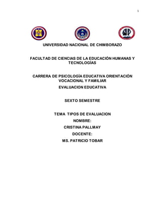 1
UNIVERSIDAD NACIONAL DE CHIMBORAZO
FACULTAD DE CIENCIAS DE LA EDUCACIÓN HUMANAS Y
TECNOLOGÍAS
CARRERA DE PSICOLOGÍA EDUCATIVA ORIENTACIÓN
VOCACIONAL Y FAMILIAR
EVALUACION EDUCATIVA
SEXTO SEMESTRE
TEMA TIPOS DE EVALUACION
NOMBRE:
CRISTINA PALLMAY
DOCENTE:
MS. PATRICIO TOBAR
 