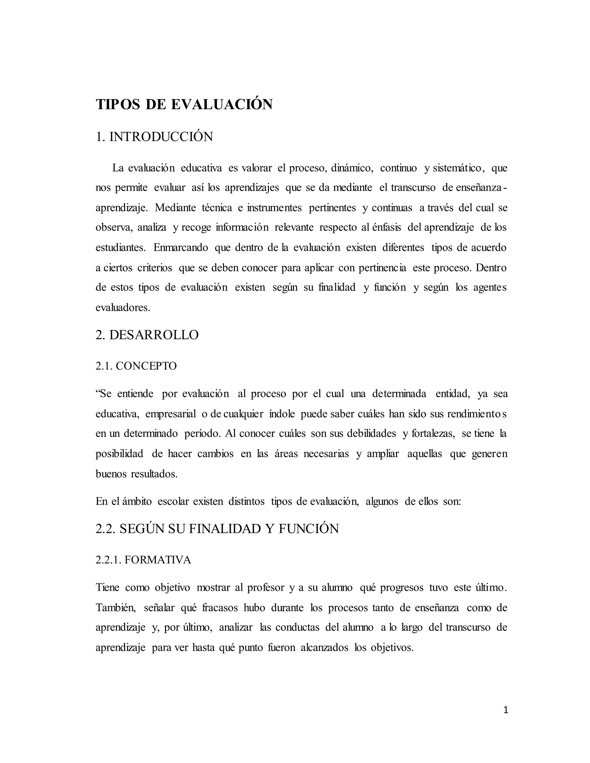 1
TIPOS DE EVALUACIÓN
1. INTRODUCCIÓN
La evaluación educativa es valorar el proceso, dinámico, continuo y sistemático, que
nos permite evaluar así los aprendizajes que se da mediante el transcurso de enseñanza-
aprendizaje. Mediante técnica e instrumentes pertinentes y continuas a través del cual se
observa, analiza y recoge información relevante respecto al énfasis del aprendizaje de los
estudiantes. Enmarcando que dentro de la evaluación existen diferentes tipos de acuerdo
a ciertos criterios que se deben conocer para aplicar con pertinencia este proceso. Dentro
de estos tipos de evaluación existen según su finalidad y función y según los agentes
evaluadores.
2. DESARROLLO
2.1. CONCEPTO
“Se entiende por evaluación al proceso por el cual una determinada entidad, ya sea
educativa, empresarial o de cualquier índole puede saber cuáles han sido sus rendimientos
en un determinado período. Al conocer cuáles son sus debilidades y fortalezas, se tiene la
posibilidad de hacer cambios en las áreas necesarias y ampliar aquellas que generen
buenos resultados.
En el ámbito escolar existen distintos tipos de evaluación, algunos de ellos son:
2.2. SEGÚN SU FINALIDAD Y FUNCIÓN
2.2.1. FORMATIVA
Tiene como objetivo mostrar al profesor y a su alumno qué progresos tuvo este último.
También, señalar qué fracasos hubo durante los procesos tanto de enseñanza como de
aprendizaje y, por último, analizar las conductas del alumno a lo largo del transcurso de
aprendizaje para ver hasta qué punto fueron alcanzados los objetivos.
 
