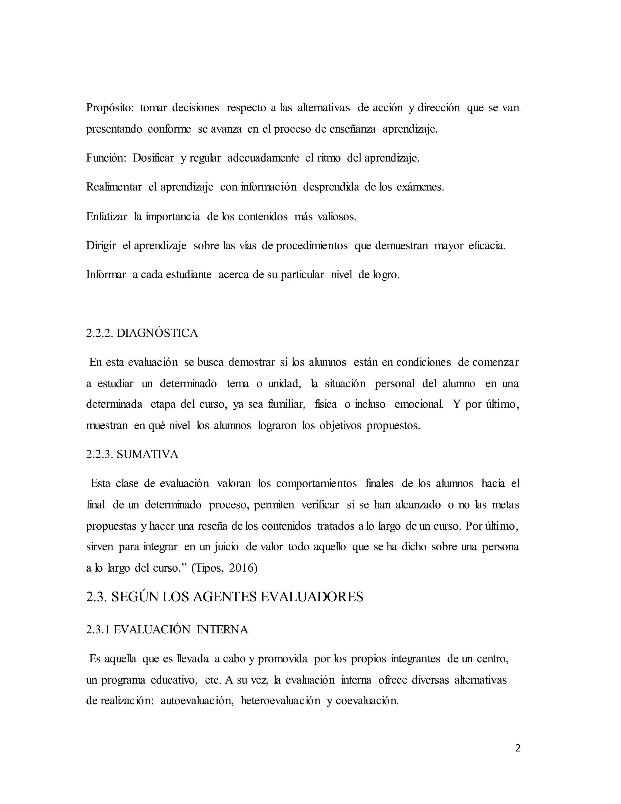 2
Propósito: tomar decisiones respecto a las alternativas de acción y dirección que se van
presentando conforme se avanza en el proceso de enseñanza aprendizaje.
Función: Dosificar y regular adecuadamente el ritmo del aprendizaje.
Realimentar el aprendizaje con información desprendida de los exámenes.
Enfatizar la importancia de los contenidos más valiosos.
Dirigir el aprendizaje sobre las vías de procedimientos que demuestran mayor eficacia.
Informar a cada estudiante acerca de su particular nivel de logro.
2.2.2. DIAGNÓSTICA
En esta evaluación se busca demostrar si los alumnos están en condiciones de comenzar
a estudiar un determinado tema o unidad, la situación personal del alumno en una
determinada etapa del curso, ya sea familiar, física o incluso emocional. Y por último,
muestran en qué nivel los alumnos lograron los objetivos propuestos.
2.2.3. SUMATIVA
Esta clase de evaluación valoran los comportamientos finales de los alumnos hacia el
final de un determinado proceso, permiten verificar si se han alcanzado o no las metas
propuestas y hacer una reseña de los contenidos tratados a lo largo de un curso. Por último,
sirven para integrar en un juicio de valor todo aquello que se ha dicho sobre una persona
a lo largo del curso.” (Tipos, 2016)
2.3. SEGÚN LOS AGENTES EVALUADORES
2.3.1 EVALUACIÓN INTERNA
Es aquella que es llevada a cabo y promovida por los propios integrantes de un centro,
un programa educativo, etc. A su vez, la evaluación interna ofrece diversas alternativas
de realización: autoevaluación, heteroevaluación y coevaluación.
 