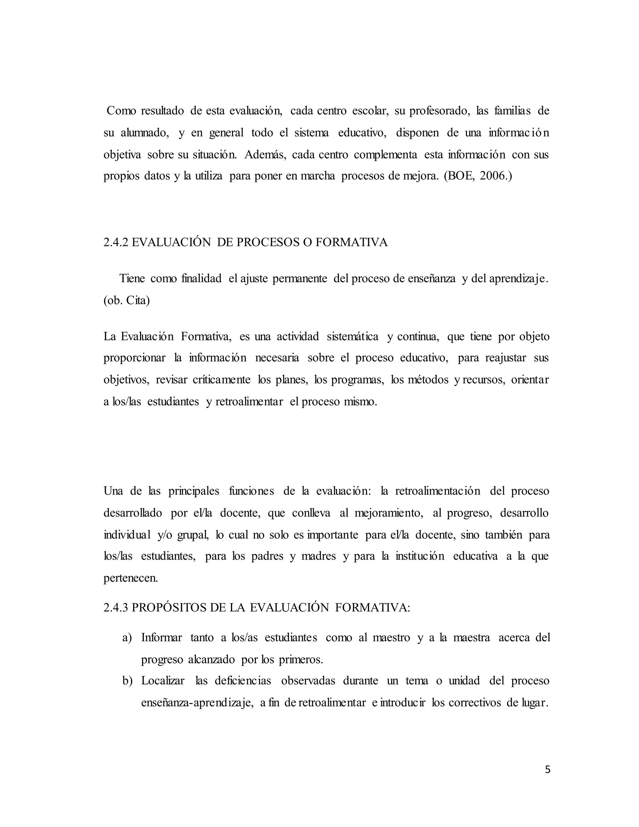 5
Como resultado de esta evaluación, cada centro escolar, su profesorado, las familias de
su alumnado, y en general todo el sistema educativo, disponen de una información
objetiva sobre su situación. Además, cada centro complementa esta información con sus
propios datos y la utiliza para poner en marcha procesos de mejora. (BOE, 2006.)
2.4.2 EVALUACIÓN DE PROCESOS O FORMATIVA
Tiene como finalidad el ajuste permanente del proceso de enseñanza y del aprendizaje.
(ob. Cita)
La Evaluación Formativa, es una actividad sistemática y continua, que tiene por objeto
proporcionar la información necesaria sobre el proceso educativo, para reajustar sus
objetivos, revisar críticamente los planes, los programas, los métodos y recursos, orientar
a los/las estudiantes y retroalimentar el proceso mismo.
Una de las principales funciones de la evaluación: la retroalimentación del proceso
desarrollado por el/la docente, que conlleva al mejoramiento, al progreso, desarrollo
individual y/o grupal, lo cual no solo es importante para el/la docente, sino también para
los/las estudiantes, para los padres y madres y para la institución educativa a la que
pertenecen.
2.4.3 PROPÓSITOS DE LA EVALUACIÓN FORMATIVA:
a) Informar tanto a los/as estudiantes como al maestro y a la maestra acerca del
progreso alcanzado por los primeros.
b) Localizar las deficiencias observadas durante un tema o unidad del proceso
enseñanza-aprendizaje, a fin de retroalimentar e introducir los correctivos de lugar.
 