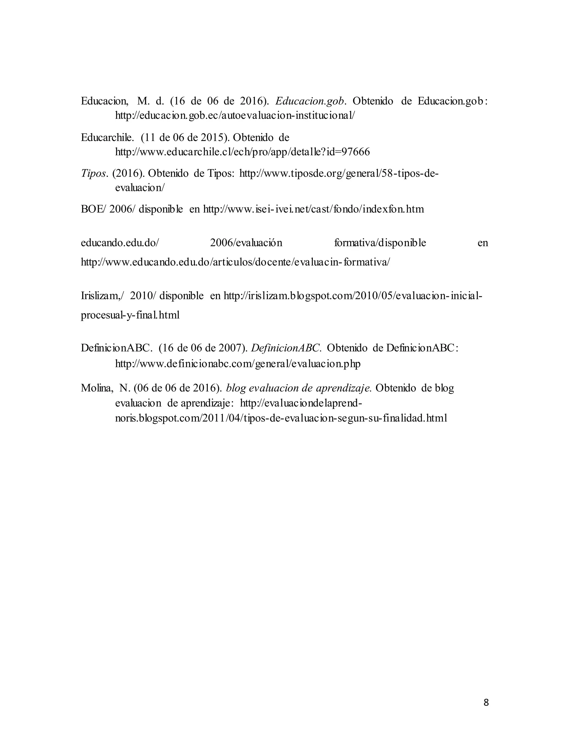 8
Educacion, M. d. (16 de 06 de 2016). Educacion.gob. Obtenido de Educacion.gob:
http://educacion.gob.ec/autoevaluacion-institucional/
Educarchile. (11 de 06 de 2015). Obtenido de
http://www.educarchile.cl/ech/pro/app/detalle?id=97666
Tipos. (2016). Obtenido de Tipos: http://www.tiposde.org/general/58-tipos-de-
evaluacion/
BOE/ 2006/ disponible en http://www.isei-ivei.net/cast/fondo/indexfon.htm
educando.edu.do/ 2006/evaluación formativa/disponible en
http://www.educando.edu.do/articulos/docente/evaluacin-formativa/
Irislizam,/ 2010/ disponible en http://irislizam.blogspot.com/2010/05/evaluacion-inicial-
procesual-y-final.html
DefinicionABC. (16 de 06 de 2007). DefinicionABC. Obtenido de DefinicionABC:
http://www.definicionabc.com/general/evaluacion.php
Molina, N. (06 de 06 de 2016). blog evaluacion de aprendizaje. Obtenido de blog
evaluacion de aprendizaje: http://evaluaciondelaprend-
noris.blogspot.com/2011/04/tipos-de-evaluacion-segun-su-finalidad.html
 