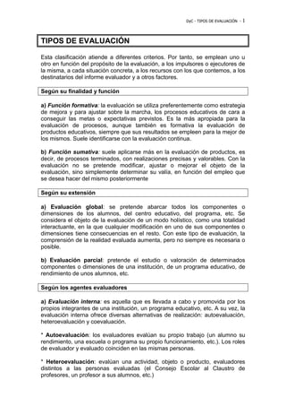 DyC - TIPOS DE EVALUACIÓN - 1 
TIPOS DE EVALUACIÓN 
Esta clasificación atiende a diferentes criterios. Por tanto, se emplean uno u 
otro en función del propósito de la evaluación, a los impulsores o ejecutores de 
la misma, a cada situación concreta, a los recursos con los que contemos, a los 
destinatarios del informe evaluador y a otros factores. 
Según su finalidad y función 
a) Función formativa: la evaluación se utiliza preferentemente como estrategia 
de mejora y para ajustar sobre la marcha, los procesos educativos de cara a 
conseguir las metas o expectativas previstos. Es la más apropiada para la 
evaluación de procesos, aunque también es formativa la evaluación de 
productos educativos, siempre que sus resultados se empleen para la mejor de 
los mismos. Suele identificarse con la evaluación continua. 
b) Función sumativa: suele aplicarse más en la evaluación de productos, es 
decir, de procesos terminados, con realizaciones precisas y valorables. Con la 
evaluación no se pretende modificar, ajustar o mejorar el objeto de la 
evaluación, sino simplemente determinar su valía, en función del empleo que 
se desea hacer del mismo posteriormente 
Según su extensión 
a) Evaluación global: se pretende abarcar todos los componentes o 
dimensiones de los alumnos, del centro educativo, del programa, etc. Se 
considera el objeto de la evaluación de un modo holístico, como una totalidad 
interactuante, en la que cualquier modificación en uno de sus componentes o 
dimensiones tiene consecuencias en el resto. Con este tipo de evaluación, la 
comprensión de la realidad evaluada aumenta, pero no siempre es necesaria o 
posible. 
b) Evaluación parcial: pretende el estudio o valoración de determinados 
componentes o dimensiones de una institución, de un programa educativo, de 
rendimiento de unos alumnos, etc. 
Según los agentes evaluadores 
a) Evaluación interna: es aquella que es llevada a cabo y promovida por los 
propios integrantes de una institución, un programa educativo, etc. A su vez, la 
evaluación interna ofrece diversas alternativas de realización: autoevaluación, 
heteroevaluación y coevaluación. 
* Autoevaluación: los evaluadores evalúan su propio trabajo (un alumno su 
rendimiento, una escuela o programa su propio funcionamiento, etc.). Los roles 
de evaluador y evaluado coinciden en las mismas personas. 
* Heteroevaluación: evalúan una actividad, objeto o producto, evaluadores 
distintos a las personas evaluadas (el Consejo Escolar al Claustro de 
profesores, un profesor a sus alumnos, etc.) 
 