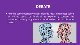 DEBATE
• Acto de comunicación y exposición de ideas diferentes sobre
un mismo tema. La finalidad es exponer y conocer las
posturas, bases y argumentos funcionales, de las distintas
partes.
 