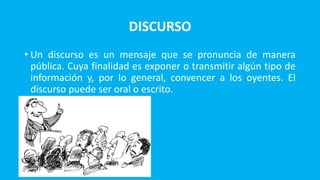DISCURSO
• Un discurso es un mensaje que se pronuncia de manera
pública. Cuya finalidad es exponer o transmitir algún tipo de
información y, por lo general, convencer a los oyentes. El
discurso puede ser oral o escrito.
•
 