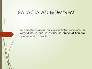 FALACIA AD HOMINEN
Se comete cuando, en vez de tratar de refutar la
verdad de lo que se afirma, se ataca al hombre
que hace la afirmación.
 