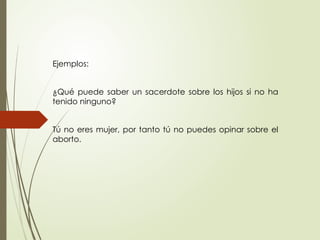 Ejemplos:
¿Qué puede saber un sacerdote sobre los hijos si no ha
tenido ninguno?
Tú no eres mujer, por tanto tú no puedes opinar sobre el
aborto.
 