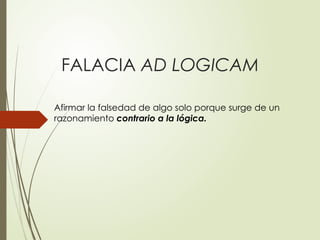 FALACIA AD LOGICAM
Afirmar la falsedad de algo solo porque surge de un
razonamiento contrario a la lógica.
 