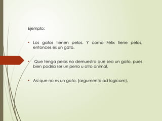 Ejemplo:
• Los gatos tienen pelos. Y como Félix tiene pelos,
entonces es un gato.
• Que tenga pelos no demuestra que sea un gato, pues
bien podría ser un perro u otro animal.
• Así que no es un gato. (argumento ad logicam).
 