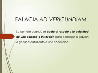 FALACIA AD VERICUNDIAM
Se comete cuando se apela al respeto a la autoridad
de una per­
sona o institución para persuadir a alguien
o ganar asentimiento a una conclu­
sión.
 