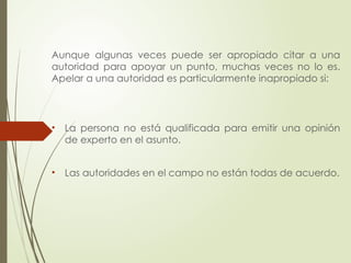 Aunque algunas veces puede ser apropiado citar a una
autoridad para apoyar un punto, muchas veces no lo es.
Apelar a una autoridad es particularmente inapropiado si:
• La persona no está qualificada para emitir una opinión
de experto en el asunto.
• Las autoridades en el campo no están todas de acuerdo.
 