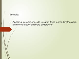 Ejemplo:
• Apelar a las opiniones de un gran físico como Einsten para
dirimir una discusión sobre el derecho.
 