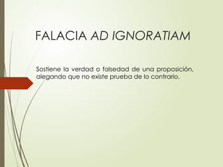 FALACIA AD IGNORATIAM
Sostiene la verdad o falsedad de una proposición,
alegando que no existe prueba de lo contrario.
 