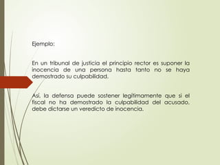 Ejemplo:
En un tribunal de justicia el principio rector es suponer la
inocencia de una persona hasta tanto no se haya
demostrado su culpabilidad.
Así, la defensa puede sostener legítimamente que si el
fiscal no ha demostrado la culpabilidad del acusado,
debe dictarse un veredicto de inocencia.
 