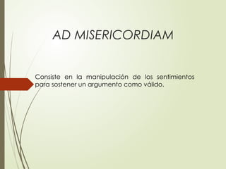 AD MISERICORDIAM
Consiste en la manipulación de los sentimientos
para sostener un argumento como válido.
 