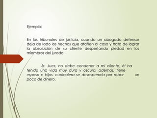 Ejemplo:
En los tribunales de justicia, cuando un abogado defensor
deja de lado los hechos que atañen al caso y trata de lograr
la absolución de su cliente despertando piedad en los
miembros del jurado.
Sr. Juez, no debe condenar a mi cliente, él ha
tenido una vida muy dura y oscura, además, tiene
esposa e hijos, cualquiera se desesperaría por robar un
poco de dinero.
 