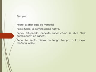 Ejemplo:
Pedro: ¿Sabes algo de Francés?
Pepe: Claro, lo domino como nativo.
Pedro: Estupendo, necesito saber cómo se dice “feliz
cumpleaños” en francés.
Pepe: Lo siento, ahora no tengo tiempo, a lo mejor
mañana. Adiós.
 