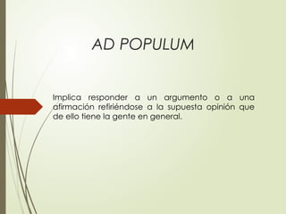 AD POPULUM
Implica responder a un argumento o a una
afirmación refiriéndose a la supuesta opinión que
de ello tiene la gente en general.
 