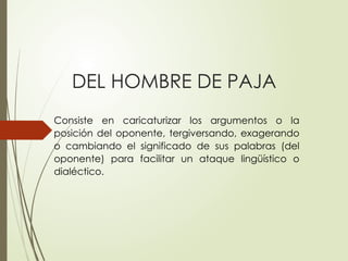 DEL HOMBRE DE PAJA
Consiste en caricaturizar los argumentos o la
posición del oponente, tergiversando, exagerando
o cambiando el significado de sus palabras (del
oponente) para facilitar un ataque lingüístico o
dialéctico.
 