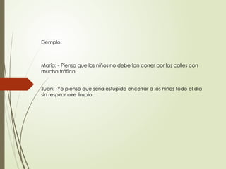 Ejemplo:
María: - Pienso que los niños no deberían correr por las calles con
mucho tráfico.
Juan: -Yo pienso que sería estúpido encerrar a los niños todo el día
sin respirar aire limpio
 