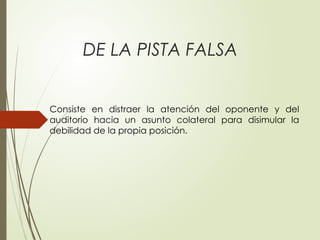 DE LA PISTA FALSA
Consiste en distraer la atención del oponente y del
auditorio hacia un asunto colateral para disimular la
debilidad de la propia posición.
 