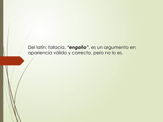 Del latín: fallacia, “engaño”, es un argumento en
apariencia válido y correcto, pero no lo es.
 