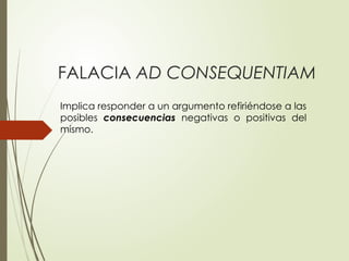 FALACIA AD CONSEQUENTIAM
Implica responder a un argumento refiriéndose a las
posibles consecuencias negativas o positivas del
mismo.
 
