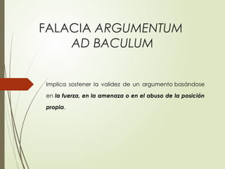 FALACIA ARGUMENTUM
AD BACULUM
Implica sostener la validez de un argumento basándose
en la fuerza, en la amenaza o en el abuso de la posición
propia.
 