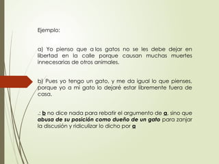 Ejemplo:
a) Yo pienso que a los gatos no se les debe dejar en
libertad en la calle porque causan muchas muertes
innecesarias de otros animales.
b) Pues yo tengo un gato, y me da igual lo que pienses,
porque yo a mi gato lo dejaré estar libremente fuera de
casa.
.: b no dice nada para rebatir el argumento de a, sino que
abusa de su posición como dueño de un gato para zanjar
la discusión y ridiculizar lo dicho por a
 