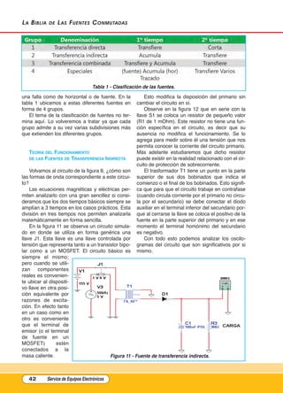 La BiBLia de Las Fuentes Conmutadas
una falla como de horizontal o de fuente. En la
tabla 1 ubicamos a estas diferentes fuentes en
forma de 4 grupos.
El tema de la clasificación de fuentes no ter-
mina aquí. Lo volveremos a tratar ya que cada
grupo admite a su vez varias subdivisiones más
que extienden los diferentes grupos.
tEOríA DEl FunCIOnAmIEntO
DE lAs FuEntEs DE trAnsFErEnCIA InDIrECtA
Volvamos al circuito de la figura 8, ¿cómo son
las formas de onda correspondiente a este circui-
to?
Las ecuaciones magnéticas y eléctricas per-
miten analizarlo con una gran sencillez si consi-
deramos que los dos tiempos básicos siempre se
amplían a 3 tiempos en los casos prácticos. Esta
división en tres tiempos nos permiten analizarla
matemáticamente en forma sencilla.
En la figura 11 se observa un circuito simula-
do en donde se utiliza en forma genérica una
llave J1. Esta llave es una llave controlada por
tensión que representa tanto a un transistor bipo-
lar como a un MOSFET. El circuito básico es
siempre el mismo;
pero cuando se utili-
zan componentes
reales es convenien-
te ubicar al dispositi-
vo llave en otra posi-
ción equivalente por
razones de excita-
ción. En efecto tanto
en un caso como en
otro es conveniente
que el terminal de
emisor (o el terminal
de fuente en un
MOSFET) estén
conectados a la
masa caliente.
Esto modifica la disposición del primario sin
cambiar el circuito en sí.
Observe en la figura 12 que en serie con la
llave S1 se coloca un resistor de pequeño valor
(R1 de 1 mOhm). Este resistor no tiene una fun-
ción específica en el circuito, es decir que su
ausencia no modifica el funcionamiento. Se lo
agrega para medir sobre él una tensión que nos
permita conocer la corriente del circuito primario.
Más adelante estudiaremos que dicho resistor
puede existir en la realidad relacionado con el cir-
cuito de protección de sobrecorriente.
El trasformador T1 tiene un punto en la parte
superior de sus dos bobinados que indica el
comienzo o el final de los bobinados. Esto signifi-
ca que para que el circuito trabaje en contrafase
(cuando circula corriente por el primario no circu-
la por el secundario) se debe conectar el diodo
auxiliar en el terminal inferior del secundario por-
que al cerrarse la llave se coloca el positivo de la
fuente en la parte superior del primario y en ese
momento el terminal homónimo del secundario
es negativo.
Con todo esto podemos analizar los oscilo-
gramas del circuito que son significativos por si
mismo.
42 Service de Equipos Electrónicos
Figura 11 - Fuente de transferencia indirecta.
Tabla 1 - Clasificación de las fuentes.
Cap 3 - Tipos de Fuentes.qxd:*Cap 4 - telefonia 16/01/14 17:08 Página 42
 