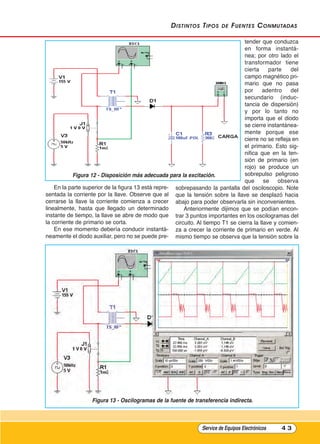 distintos tipos de Fuentes Conmutadas
En la parte superior de la figura 13 está repre-
sentada la corriente por la llave. Observe que al
cerrarse la llave la corriente comienza a crecer
linealmente, hasta que llegado un determinado
instante de tiempo, la llave se abre de modo que
la corriente de primario se corta.
En ese momento debería conducir instantá-
neamente el diodo auxiliar, pero no se puede pre-
tender que conduzca
en forma instantá-
nea; por otro lado el
transformador tiene
cierta parte del
campo magnético pri-
mario que no pasa
por adentro del
secundario (induc-
tancia de dispersión)
y por lo tanto no
importa que el diodo
se cierre instantánea-
mente porque ese
cierre no se refleja en
el primario. Esto sig-
nifica que en la ten-
sión de primario (en
rojo) se produce un
sobrepulso peligroso
que se observa
sobrepasando la pantalla del osciloscopio. Note
que la tensión sobre la llave se desplazó hacia
abajo para poder observarla sin inconvenientes.
Anteriormente dijimos que se podían encon-
trar 3 puntos importantes en los oscilogramas del
circuito. Al tiempo T1 se cierra la llave y comien-
za a crecer la corriente de primario en verde. Al
mismo tiempo se observa que la tensión sobre la
Service de Equipos Electrónicos 4 3
Figura 12 - Disposición más adecuada para la excitación.
Figura 13 - Oscilogramas de la fuente de transferencia indirecta.
Cap 3 - Tipos de Fuentes.qxd:*Cap 4 - telefonia 16/01/14 17:08 Página 43
 