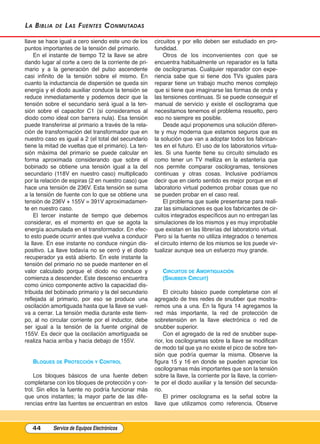 La BiBLia de Las Fuentes Conmutadas
llave se hace igual a cero siendo este uno de los
puntos importantes de la tensión del primario.
En el instante de tiempo T2 la llave se abre
dando lugar al corte a cero de la corriente de pri-
mario y a la generación del pulso ascendente
casi infinito de la tensión sobre el mismo. En
cuanto la inductancia de dispersión se queda sin
energía y el diodo auxiliar conduce la tensión se
reduce inmediatamente y podemos decir que la
tensión sobre el secundario será igual a la ten-
sión sobre el capacitor C1 (si consideramos al
diodo como ideal con barrera nula). Esa tensión
puede transferirse al primario a través de la rela-
ción de transformación del transformador que en
nuestro caso es igual a 2 (el total del secundario
tiene la mitad de vueltas que el primario). La ten-
sión máxima del primario se puede calcular en
forma aproximada considerando que sobre el
bobinado se obtiene una tensión igual a la del
secundario (118V en nuestro caso) multiplicado
por la relación de espiras (2 en nuestro caso) que
hace una tensión de 236V. Esta tensión se suma
a la tensión de fuente con lo que se obtiene una
tensión de 236V + 155V = 391V aproximadamen-
te en nuestro caso.
El tercer instante de tiempo que debemos
considerar, es el momento en que se agota la
energía acumulada en el transformador. En efec-
to esto puede ocurrir antes que vuelva a conducir
la llave. En ese instante no conduce ningún dis-
positivo. La llave todavía no se cerró y el diodo
recuperador ya está abierto. En este instante la
tensión del primario no se puede mantener en el
valor calculado porque el diodo no conduce y
comienza a descender. Este descenso encuentra
como único componente activo la capacidad dis-
tribuida del bobinado primario y la del secundario
reflejada al primario, por eso se produce una
oscilación amortiguada hasta que la llave se vuel-
va a cerrar. La tensión media durante este tiem-
po, al no circular corriente por el inductor, debe
ser igual a la tensión de la fuente original de
155V. Es decir que la oscilación amortiguada se
realiza hacia arriba y hacia debajo de 155V.
blOquEs DE PrOtECCIón y COntrOl
Los bloques básicos de una fuente deben
completarse con los bloques de protección y con-
trol. Sin ellos la fuente no podría funcionar más
que unos instantes; la mayor parte de las dife-
rencias entre las fuentes se encuentran en estos
circuitos y por ello deben ser estudiado en pro-
fundidad.
Otros de los inconvenientes con que se
encuentra habitualmente un reparador es la falta
de oscilogramas. Cualquier reparador con expe-
riencia sabe que si tiene dos TVs iguales para
reparar tiene un trabajo mucho menos complejo
que si tiene que imaginarse las formas de onda y
las tensiones continuas. Si se puede conseguir el
manual de servicio y existe el oscilograma que
necesitamos tenemos el problema resuelto, pero
eso no siempre es posible.
Desde aquí proponemos una solución diferen-
te y muy moderna que estamos seguros que es
la solución que van a adoptar todos los fabrican-
tes en el futuro. El uso de los laboratorios virtua-
les. Si una fuente tiene su circuito simulado es
como tener un TV melliza en la estantería que
nos permite comparar oscilogramas, tensiones
continuas y otras cosas. Inclusive podríamos
decir que en cierto sentido es mejor porque en el
laboratorio virtual podemos probar cosas que no
se pueden probar en el caso real.
El problema que suele presentarse para reali-
zar las simulaciones es que los fabricantes de cir-
cuitos integrados específicos aun no entregan las
simulaciones de los mismos y es muy improbable
que existan en las librerías del laboratorio virtual.
Pero si la fuente no utiliza integrados o tenemos
el circuito interno de los mismos se los puede vir-
tualizar aunque sea un esfuerzo muy grande.
CIrCuItOs DE AmOrtIguACIón
(snubbEr CIrCuIt)
El circuito básico puede completarse con el
agregado de tres redes de snubber que mostra-
remos una a una. En la figura 14 agregamos la
red más importante, la red de protección de
sobretensión en la llave electrónica o red de
snubber superior.
Con el agregado de la red de snubber supe-
rior, los oscilogramas sobre la llave se modifican
de modo tal que ya no existe el pico de sobre ten-
sión que podría quemar la misma. Observe la
figura 15 y 16 en donde se pueden apreciar los
oscilogramas más importantes que son la tensión
sobre la llave, la corriente por la llave, la corrien-
te por el diodo auxiliar y la tensión del secunda-
rio.
El primer oscilograma es la señal sobre la
llave que utilizamos como referencia. Observe
44 Service de Equipos Electrónicos
Cap 3 - Tipos de Fuentes.qxd:*Cap 4 - telefonia 16/01/14 17:08 Página 44
 
