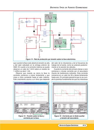 distintos tipos de Fuentes Conmutadas
que cuando la llave está abierta la tensión es alta
y del valor calculado en la entrega anterior de
356V. En cuanto a la corriente máxima se puede
observar un valor de 1,5mV sobre un resistor de
1 mOhm es decir 1,5A.
Observe que cuando se cierra la llave la
corriente comienza a crecer lentamente y que
crece a ritmo constante hasta el valor máximo.
Este crecimiento ocurre a un ritmo que depende
del valor de la inductancia y de la frecuencia de
trabajo de la fuente, como se aclarará posterior-
mente en la sección de cálculos.
Cuando la corriente del primario decae a cero
comienza a circular corriente por el secundario
(fuente de trasferencia indirecta). Esta corriente
comienza en un valor de 3A y decae lentamente
hasta cero. En principio parecería que no se cum-
ple la premisa fundamental de que los inductores
Service de Equipos Electrónicos 4 5
Figura 14 - Red de protección por tensión sobre la llave electrónica.
Figura 15 - Tensión sobre la llave y
corriente por la llave.
Figura 16 - Corriente por el diodo auxiliar
y tensión del secundario.
Cap 3 - Tipos de Fuentes.qxd:*Cap 4 - telefonia 16/01/14 17:08 Página 45
 