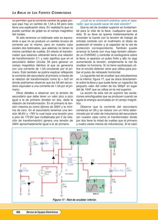 La BiBLia de Las Fuentes Conmutadas
no permiten que la corriente cambie de golpe por-
que aquí hay un cambio de 1,5A a 3A pero esto
tiene una explicación clara. En realidad lo que no
puede cambiar de golpe es el campo magnético
del núcleo.
Si sólo tenemos un bobinado esto es equiva-
lente a que no se produce un cambio brusco de
corriente por el mismo, pero en nuestro caso
existen dos bobinados, que además no tienen la
misma cantidad de vueltas. En efecto el transfor-
mador que estamos utilizando tiene una relación
de transformación 2:1 y esto significa que en el
secundario deben circular 3A para generar un
campo magnético idéntico al que se generaría
con una corriente de 1,5A circulando por el pri-
mario. Esto también se podría explicar reflejando
la corriente del secundario al primario a través de
la relación de transformación como Ip = Is/2 en
donde podríamos observar que los 3A del secun-
dario equivalen a una corriente de 1,5A por el pri-
mario.
Otros detalles a observar son la tensión de
secundario que debe tener un valor pico a pico
igual a la de primario dividido en dos, dada la
relación de transformación. En el primario la ten-
sión máxima es como dijimos de 356V y la míni-
ma de cero. En el secundario tenemos una ten-
sión 96,8V y –76V lo cual hace una tensión pico
a pico de 172,8V que multiplicada por 2 (la rela-
ción de transformación) genera una tensión de
346V aproximadamente igual a la de primario.
¿Cuál es la conclusión práctica, para el repa-
rador, que se puede sacar de esta sección?
Que la red de snubber superior es fundamen-
tal para la vida de la llave, cualquiera que sea
ésta. Si su llave se quema misteriosamente al
encender la fuente con la tensión de trabajo de
entrada controle con el multímetro el diodo de
protección el resistor y el capacitor de la red de
protección correspondiente. También puede
arrancar la fuente con muy baja tensión utilizan-
do un EVARIAC y controlar el oscilograma sobre
la llave; si aparece un pulso finito y alto no siga
aumentando la tensión, simplemente la red de
snubber no funciona. Si no tiene osciloscopio uti-
lice el circuito detector serie que utiliza para pro-
bar el pulso de retrasado horizontal.
La siguiente red de snubber que estudiaremos
es la inferior, figura 17, que se ubica directamen-
te sobre la llave y que suele tener un capacitor de
pequeño valor del orden de los 300pF en lugar
del de 10nF que se utiliza en la red superior.
La acción de esta red es suprimir las oscila-
ciones amortiguadas que se producen cuando se
agota la energía acumulada en el campo magné-
tico.
Observe que la corriente del secundario
comienza en 3A y se reduce con un ritmo deter-
minado por el valor de inductancia del secundario
(en nuestro caso como el transformador divide
por dos tiene la mitad de vueltas que el primario
y cuatro veces menos de inductancia). Si el valor
46 Service de Equipos Electrónicos
Figura 17 - Red de snubber inferior.
Cap 3 - Tipos de Fuentes.qxd:*Cap 4 - telefonia 16/01/14 17:08 Página 46
 