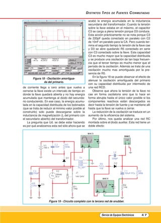 distintos tipos de Fuentes Conmutadas
de corriente llega a cero antes que vuelva a
cerrarse la llave existe un intervalo de tiempo en
donde la llave quedará abierta y no hay energía
acumulada que mantenga al diodo del secunda-
rio conduciendo. En ese caso, la energía acumu-
lada en la capacidad distribuida de los bobinados
(que se trata de reducir al mínimo valor posible al
construirlo) solo puede descargarse sobre la
inductancia de magnetización (L del primario con
el secundario abierto) del transformador.
La pregunta que Ud. se debe estar haciendo
es por qué analizamos esta red sólo ahora que se
acabó la energía acumulada en la inductancia
secundaria del transformador. Cuando la tensión
sobre la llave estaba en el máximo, el capacitor
C3 se carga a plena tensión porque D3 conduce.
Esta acción prácticamente no se nota porque C3
de 220pF queda conectado en paralelo con C2
de 10nF en paralelo para la CA. Pero cuando ter-
mina el segundo tiempo la tensión de la llave cae
y D3 se abre quedando R5 conectado en serie
con C3 conectado sobre la llave. Esta capacidad
C3 es mucho mayor que la capacidad distribuida
y se produce una oscilación de tan baja frecuen-
cia que el tercer tiempo es mucho menor que el
período de la oscilación. Además se trata de una
oscilación mucho mas amortiguada por la pre-
sencia de R5.
En la figura 18 se puede observar el efecto de
atenuar la oscilación amortiguada del primario
con su capacidad distribuida por intermedio de
una red RCD.
Observe que ahora la tensión de la llave no
cae en forma oscilatoria sino que lo hace en
forma abrupta hasta el único valor posible si los
componentes reactivos están descargados es
decir hasta la tensión de fuente y se mantiene allí
hasta que la llave se vuelva a cerrar.
La reducción de la oscilación se traduce en un
aumento de la eficiencia del sistema.
Por último, nos queda analizar una red RC
montada sobre el diodo auxiliar. Esta red tiene un
doble efecto:
Service de Equipos Electrónicos 4 7
Figura 18 - Oscilación amortigua-
da del primario.
Figura 19 - Circuito completo con la tercera red de snubber.
Cap 3 - Tipos de Fuentes.qxd:*Cap 4 - telefonia 16/01/14 17:08 Página 47
 