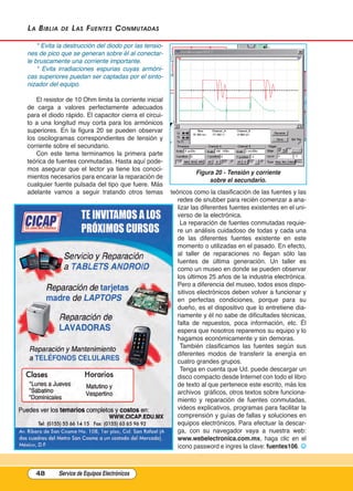 La BiBLia de Las Fuentes Conmutadas
* Evita la destrucción del diodo por las tensio-
nes de pico que se generan sobre él al conectar-
le bruscamente una corriente importante.
* Evita irradiaciones espurias cuyas armóni-
cas superiores puedan ser captadas por el sinto-
nizador del equipo.
El resistor de 10 Ohm limita la corriente inicial
de carga a valores perfectamente adecuados
para el diodo rápido. El capacitor cierra el circui-
to a una longitud muy corta para los armónicos
superiores. En la figura 20 se pueden observar
los oscilogramas correspondientes de tensión y
corriente sobre el secundario.
Con este tema terminamos la primera parte
teórica de fuentes conmutadas. Hasta aquí pode-
mos asegurar que el lector ya tiene los conoci-
mientos necesarios para encarar la reparación de
cualquier fuente pulsada del tipo que fuere. Más
adelante vamos a seguir tratando otros temas teóricos como la clasificación de las fuentes y las
redes de snubber para recién comenzar a ana-
lizar las diferentes fuentes existentes en el uni-
verso de la electrónica.
La reparación de fuentes conmutadas requie-
re un análisis cuidadoso de todas y cada una
de las diferentes fuentes existente en este
momento o utilizadas en el pasado. En efecto,
al taller de reparaciones no llegan sólo las
fuentes de última generación. Un taller es
como un museo en donde se pueden observar
los últimos 25 años de la industria electrónica.
Pero a diferencia del museo, todos esos dispo-
sitivos electrónicos deben volver a funcionar y
en perfectas condiciones, porque para su
dueño, es el dispositivo que lo entretiene dia-
riamente y él no sabe de dificultades técnicas,
falta de repuestos, poca información, etc. Él
espera que nosotros reparemos su equipo y lo
hagamos económicamente y sin demoras.
También clasificamos las fuentes según sus
diferentes modos de transferir la energía en
cuatro grandes grupos.
Tenga en cuenta que Ud. puede descargar un
disco compacto desde Internet con todo el libro
de texto al que pertenece este escrito, más los
archivos  gráficos, otros textos sobre funciona-
miento y reparación de fuentes conmutadas,
videos explicativos, programas para facilitar la
comprensión y guías de fallas y soluciones en
equipos electrónicos. Para efectuar la descar-
ga, con su navegador vaya a nuestra web:
www.webelectronica.com.mx, haga clic en el
ícono password e ingres la clave: fuentes106. J
48 Service de Equipos Electrónicos
Figura 20 - Tensión y corriente
sobre el secundario.
Cap 3 - Tipos de Fuentes.qxd:*Cap 4 - telefonia 16/01/14 17:08 Página 48
 