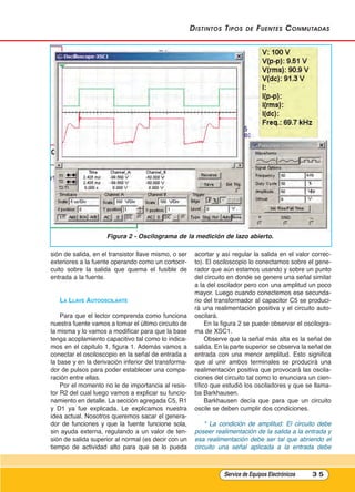 distintos tipos de Fuentes Conmutadas
sión de salida, en el transistor llave mismo, o ser
exteriores a la fuente operando como un cortocir-
cuito sobre la salida que quema el fusible de
entrada a la fuente.
lA llAVE AutOOsCIlAntE
Para que el lector comprenda como funciona
nuestra fuente vamos a tomar el último circuito de
la misma y lo vamos a modificar para que la base
tenga acoplamiento capacitivo tal como lo indica-
mos en el capitulo 1, figura 1. Además vamos a
conectar el osciloscopio en la señal de entrada a
la base y en la derivación inferior del transforma-
dor de pulsos para poder establecer una compa-
ración entre ellas.
Por el momento no le de importancia al resis-
tor R2 del cual luego vamos a explicar su funcio-
namiento en detalle. La sección agregada C5, R1
y D1 ya fue explicada. Le explicamos nuestra
idea actual. Nosotros queremos sacar el genera-
dor de funciones y que la fuente funcione sola,
sin ayuda externa, regulando a un valor de ten-
sión de salida superior al normal (es decir con un
tiempo de actividad alto para que se lo pueda
acortar y así regular la salida en el valor correc-
to). El osciloscopio lo conectamos sobre el gene-
rador que aún estamos usando y sobre un punto
del circuito en donde se genere una señal similar
a la del oscilador pero con una amplitud un poco
mayor. Luego cuando conectemos ese secunda-
rio del transformador al capacitor C5 se produci-
rá una realimentación positiva y el circuito auto-
oscilará.
En la figura 2 se puede observar el oscilogra-
ma de XSC1.
Observe que la señal más alta es la señal de
salida. En la parte superior se observa la señal de
entrada con una menor amplitud. Esto significa
que al unir ambos terminales se producirá una
realimentación positiva que provocará las oscila-
ciones del circuito tal como lo enunciara un cien-
tífico que estudió los osciladores y que se llama-
ba Barkhausen.
Barkhausen decía que para que un circuito
oscile se deben cumplir dos condiciones.
* La condición de amplitud: El circuito debe
poseer realimentación de la salida a la entrada y
esa realimentación debe ser tal que abriendo el
circuito una señal aplicada a la entrada debe
Service de Equipos Electrónicos 3 5
Figura 2 - Oscilograma de la medición de lazo abierto.
Cap 3 - Tipos de Fuentes.qxd:*Cap 4 - telefonia 16/01/14 17:08 Página 35
 