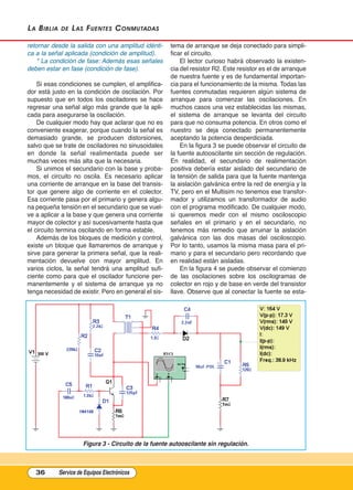 La BiBLia de Las Fuentes Conmutadas
retornar desde la salida con una amplitud idénti-
ca a la señal aplicada (condición de amplitud).
* La condición de fase: Además esas señales
deben estar en fase (condición de fase).
Si esas condiciones se cumplen, el amplifica-
dor está justo en la condición de oscilación. Por
supuesto que en todos los osciladores se hace
regresar una señal algo más grande que la apli-
cada para asegurarse la oscilación.
De cualquier modo hay que aclarar que no es
conveniente exagerar, porque cuando la señal es
demasiado grande, se producen distorsiones,
salvo que se trate de osciladores no sinusoidales
en donde la señal realimentada puede ser
muchas veces más alta que la necesaria.
Si unimos el secundario con la base y proba-
mos, el circuito no oscila. Es necesario aplicar
una corriente de arranque en la base del transis-
tor que genere algo de corriente en el colector.
Esa corriente pasa por el primario y genera algu-
na pequeña tensión en el secundario que se vuel-
ve a aplicar a la base y que genera una corriente
mayor de colector y así sucesivamente hasta que
el circuito termina oscilando en forma estable.
Además de los bloques de medición y control,
existe un bloque que llamaremos de arranque y
sirve para generar la primera señal, que la reali-
mentación devuelve con mayor amplitud. En
varios ciclos, la señal tendrá una amplitud sufi-
ciente como para que el oscilador funcione per-
manentemente y el sistema de arranque ya no
tenga necesidad de existir. Pero en general el sis-
tema de arranque se deja conectado para simpli-
ficar el circuito.
El lector curioso habrá observado la existen-
cia del resistor R2. Este resistor es el de arranque
de nuestra fuente y es de fundamental importan-
cia para el funcionamiento de la misma. Todas las
fuentes conmutadas requieren algún sistema de
arranque para comenzar las oscilaciones. En
muchos casos una vez establecidas las mismas,
el sistema de arranque se levanta del circuito
para que no consuma potencia. En otros como el
nuestro se deja conectado permanentemente
aceptando la potencia desperdiciada.
En la figura 3 se puede observar el circuito de
la fuente autooscilante sin sección de regulación.
En realidad, el secundario de realimentación
positiva debería estar aislado del secundario de
la tensión de salida para que la fuente mantenga
la aislación galvánica entre la red de energía y la
TV, pero en el Multisim no tenemos ese transfor-
mador y utilizamos un transformador de audio
con el programa modificado. De cualquier modo,
si queremos medir con el mismo osciloscopio
señales en el primario y en el secundario, no
tenemos más remedio que arruinar la aislación
galvánica con las dos masas del osciloscopio.
Por lo tanto, usamos la misma masa para el pri-
mario y para el secundario pero recordando que
en realidad están aisladas.
En la figura 4 se puede observar el comienzo
de las oscilaciones sobre los oscilogramas de
colector en rojo y de base en verde del transistor
llave. Observe que al conectar la fuente se esta-
36 Service de Equipos Electrónicos
Figura 3 - Circuito de la fuente autooscilante sin regulación.
Cap 3 - Tipos de Fuentes.qxd:*Cap 4 - telefonia 16/01/14 17:08 Página 36
 