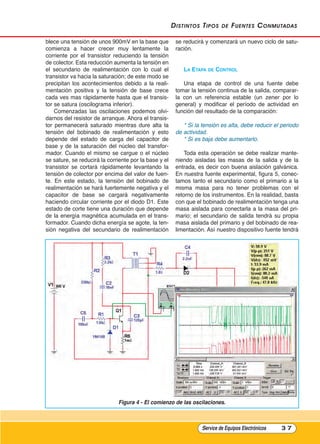 distintos tipos de Fuentes Conmutadas
blece una tensión de unos 900mV en la base que
comienza a hacer crecer muy lentamente la
corriente por el transistor reduciendo la tensión
de colector. Esta reducción aumenta la tensión en
el secundario de realimentación con lo cual el
transistor va hacia la saturación; de este modo se
precipitan los acontecimientos debido a la reali-
mentación positiva y la tensión de base crece
cada ves mas rápidamente hasta que el transis-
tor se satura (oscilograma inferior).
Comenzadas las oscilaciones podemos olvi-
darnos del resistor de arranque. Ahora el transis-
tor permanecerá saturado mientras dure alta la
tensión del bobinado de realimentación y esto
depende del estado de carga del capacitor de
base y de la saturación del núcleo del transfor-
mador. Cuando el mismo se cargue o el núcleo
se sature, se reducirá la corriente por la base y el
transistor se cortará rápidamente levantando la
tensión de colector por encima del valor de fuen-
te. En este estado, la tensión del bobinado de
realimentación se hará fuertemente negativa y el
capacitor de base se cargará negativamente
haciendo circular corriente por el diodo D1. Este
estado de corte tiene una duración que depende
de la energía magnética acumulada en el trans-
formador. Cuando dicha energía se agote, la ten-
sión negativa del secundario de realimentación
se reducirá y comenzará un nuevo ciclo de satu-
ración.
lA EtAPA DE COntrOl
Una etapa de control de una fuente debe
tomar la tensión continua de la salida, comparar-
la con un referencia estable (un zener por lo
general) y modificar el período de actividad en
función del resultado de la comparación:
* Si la tensión es alta, debe reducir el periodo
de actividad.
* Si es baja debe aumentarlo.
Toda esta operación se debe realizar mante-
niendo aisladas las masas de la salida y de la
entrada, es decir con buena aislación galvánica.
En nuestra fuente experimental, figura 5, conec-
tamos tanto el secundario como el primario a la
misma masa para no tener problemas con el
retorno de los instrumentos. En la realidad, basta
con que el bobinado de realimentación tenga una
masa aislada para conectarla a la masa del pri-
mario; el secundario de salida tendrá su propia
masa aislada del primario y del bobinado de rea-
limentación. Así nuestro dispositivo fuente tendrá
Service de Equipos Electrónicos 3 7
Figura 4 - El comienzo de las oscilaciones.
Cap 3 - Tipos de Fuentes.qxd:*Cap 4 - telefonia 16/01/14 17:08 Página 37
 