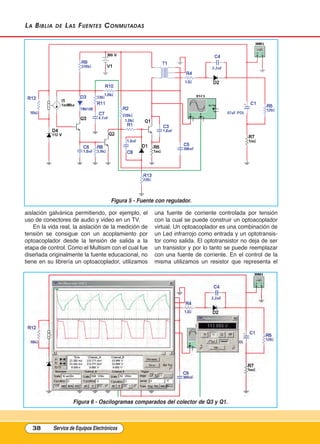 La BiBLia de Las Fuentes Conmutadas
aislación galvánica permitiendo, por ejemplo, el
uso de conectores de audio y video en un TV.
En la vida real, la aislación de la medición de
tensión se consigue con un acoplamiento por
optoacoplador desde la tensión de salida a la
etapa de control. Como el Multisim con el cual fue
diseñada originalmente la fuente educacional, no
tiene en su librería un optoacoplador, utilizamos
una fuente de corriente controlada por tensión
con la cual se puede construir un optoacoplador
virtual. Un optoacoplador es una combinación de
un Led infrarrojo como entrada y un optotransis-
tor como salida. El optotransistor no deja de ser
un transistor y por lo tanto se puede reemplazar
con una fuente de corriente. En el control de la
misma utilizamos un resistor que representa el
38 Service de Equipos Electrónicos
Figura 6 - Oscilogramas comparados del colector de Q3 y Q1.
Figura 5 - Fuente con regulador.
Cap 3 - Tipos de Fuentes.qxd:*Cap 4 - telefonia 16/01/14 17:08 Página 38
 