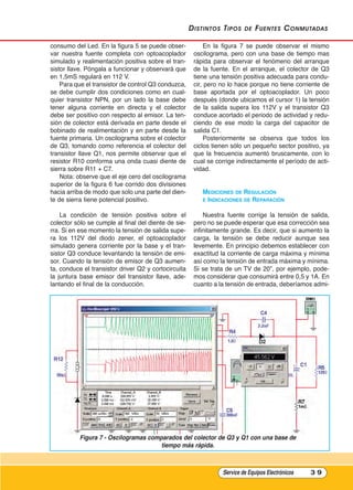 distintos tipos de Fuentes Conmutadas
consumo del Led. En la figura 5 se puede obser-
var nuestra fuente completa con optoacoplador
simulado y realimentación positiva sobre el tran-
sistor llave. Póngala a funcionar y observará que
en 1,5mS regulará en 112 V.
Para que el transistor de control Q3 conduzca,
se debe cumplir dos condiciones como en cual-
quier transistor NPN, por un lado la base debe
tener alguna corriente en directa y el colector
debe ser positivo con respecto al emisor. La ten-
sión de colector está derivada en parte desde el
bobinado de realimentación y en parte desde la
fuente primaria. Un oscilograma sobre el colector
de Q3, tomando como referencia el colector del
transistor llave Q1, nos permite observar que el
resistor R10 conforma una onda cuasi diente de
sierra sobre R11 + C7.
Nota: observe que el eje cero del oscilograma
superior de la figura 6 fue corrido dos divisiones
hacia arriba de modo que solo una parte del dien-
te de sierra tiene potencial positivo.
La condición de tensión positiva sobre el
colector sólo se cumple al final del diente de sie-
rra. Si en ese momento la tensión de salida supe-
ra los 112V del diodo zener, el optoacoplador
simulado genera corriente por la base y el tran-
sistor Q3 conduce levantando la tensión de emi-
sor. Cuando la tensión de emisor de Q3 aumen-
ta, conduce el transistor driver Q2 y cortocircuita
la juntura base emisor del transistor llave, ade-
lantando el final de la conducción.
En la figura 7 se puede observar el mismo
oscilograma, pero con una base de tiempo mas
rápida para observar el fenómeno del arranque
de la fuente. En el arranque, el colector de Q3
tiene una tensión positiva adecuada para condu-
cir, pero no lo hace porque no tiene corriente de
base aportada por el optoacoplador. Un poco
después (donde ubicamos el cursor 1) la tensión
de la salida supera los 112V y el transistor Q3
conduce acortado el periodo de actividad y redu-
ciendo de ese modo la carga del capacitor de
salida C1.
Posteriormente se observa que todos los
ciclos tienen sólo un pequeño sector positivo, ya
que la frecuencia aumentó bruscamente, con lo
cual se corrige indirectamente el período de acti-
vidad.
mEDICIOnEs DE rEgulACIón
E InDICACIOnEs DE rEPArACIón
Nuestra fuente corrige la tensión de salida,
pero no se puede esperar que esa corrección sea
infinitamente grande. Es decir, que si aumento la
carga, la tensión se debe reducir aunque sea
levemente. En principio debemos establecer con
exactitud la corriente de carga máxima y mínima
así como la tensión de entrada máxima y mínima.
Si se trata de un TV de 20”, por ejemplo, pode-
mos considerar que consumirá entre 0,5 y 1A. En
cuanto a la tensión de entrada, deberíamos admi-
Service de Equipos Electrónicos 3 9
Figura 7 - Oscilogramas comparados del colector de Q3 y Q1 con una base de
tiempo más rápida.
Cap 3 - Tipos de Fuentes.qxd:*Cap 4 - telefonia 16/01/14 17:08 Página 39
 