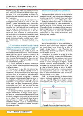 La BiBLia de Las Fuentes Conmutadas
tir entre 200 y 350 V salvo que sea un modelo
para 220/110 automático en donde debería regu-
lar entre 120 y 350V (en general, esto se consi-
gue con fuentes mas elaboradas que usan circui-
tos integrados).
La medición a la tensión de entrada mínima y
la carga máxima, nos da un valor de 108V que
pasada a valores porcentuales indica que la fuen-
te cayó un 4% aproximadamente. En cuanto a la
medición a la máxima tensión de entrada, con la
mínima carga nos encontramos con un valor de
115V, es decir de aproximadamente un 3%. Tan
importante como la tensión de salida, es el valor
de la frecuencia máxima a la cual se llega en el
segundo caso, ya que un valor demasiado alto
puede provocar elevadas perdidas en el núcleo
del transformador, o en el dispositivo usado como
llave.
¿Es importante el tema de la regulación en el
trabajo de reparación, o sólo es un concepto teó-
rico útil para el ingeniero que diseña la TV?
Es sumamente útil, en efecto, muchas TVs
funcionan correctamente con la tensión nominal
de red, pero en cuanto la misma sube unos pocos
volts, la fuente deja de regular y aplica una ten-
sión elevada al equipo pudiendo dañar compo-
nentes muy caros o importantes. El caso contra-
rio es también muy común.
En cuanto la tensión de red baja unos pocos
volts, las fuentes defectuosas dejan de funcionar
y la TV se apaga.
Por esa razón es que Ud. no debe dar por
reparada una fuente hasta haberle medido la
regulación y mucho menos utilizar el propio equi-
po como carga de la fuente. En efecto esa es la
mejor manera de buscar problemas. En principio
Ud. no puede estar seguro del funcionamiento de
un equipo cuando haya encontrado que la fuente
necesitaba una reparación. La fuente se puede
dañar por sí sola, pero también es muy probable
que se halla dañado por una falla en el resto del
equipo (por ejemplo un cortocircuito o un exceso
de consumo).
La tarea primordial del reparador es aislar las
etapas defectuosas. Si luego puede llegar a
encontrar el componente específicamente daña-
do puede considerar que obtuvo un éxito rotundo
en su trabajo. Pero si sólo puede llegar a varios
sospechosos de poco precio, no debe dudar en
cambiarlos a todos. Luego, si siente curiosidad,
podrá medirlos y determinar cual es el verdadero
culpable de la falla.
ClAsIFICACIón DE lAs FuEntEs COnmutADAs
Las fuentes deben estudiarse ordenadamente
para que no ocurra que estudiamos dos veces un
circuito muy similar. Por eso lo mejor es realizar
un ordenamiento en función del tipo de circuito.
Vamos a ordenar las fuentes en cuatro gran-
des grupos en función de cómo se transmite la
energía desde el circuito primario al secundario.
A todos los efectos vamos a considerar que nues-
tro circuito primario es el directamente conectado
a la red y que termina en el capacitor electrolítico
principal que se carga al valor de pico de la red o
a valores algo menores.
FuEntEs DE trAnsFErEnCIA DIrECtA
El circuito secundario es aquel que entrega la
tensión a la/las carga/cargas. La energía puede
ser transferida en forma directa. De la red a la
carga dando lugar a las “Fuentes de
Transferencia Directa” cuyo esquema podemos
observar en la figura 8.
Si tiristor D1 se dispara con el pico de la ten-
sión de red, tenemos el caso más elemental en
donde el tiristor podría reemplazarse por un diodo
rectificador común. En este caso la tensión de
salida no puede ser elegida ni regulada. Estas
fuentes rectifican aproximadamente 155V en
lugares donde la red de canalización es de 110V
y 310V en lugares donde la red es de 220V.
Evidentemente estas fuentes no son aisladas y
esa característica hace que se las utilice muy
poco en la actualidad en donde todos las TVs tie-
nen entrada de audio y video.
Si D1 se dispara después de llegar al pico
máximo positivo el capacitor C1 se cargará a un
valor que depende del punto de disparo y es así
como estas fuentes regulan y reducen tensión.
40 Service de Equipos Electrónicos
Figura 8 - Fuente de transferencia directa.
Cap 3 - Tipos de Fuentes.qxd:*Cap 4 - telefonia 16/01/14 17:08 Página 40
 