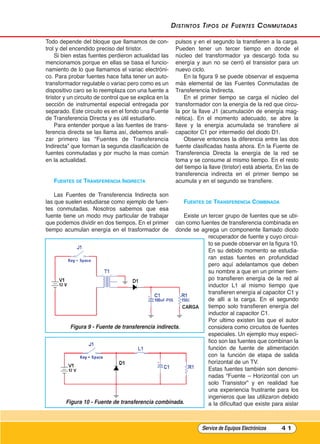 distintos tipos de Fuentes Conmutadas
Todo depende del bloque que llamamos de con-
trol y del encendido preciso del tiristor.
Si bien estas fuentes perdieron actualidad las
mencionamos porque en ellas se basa el funcio-
namiento de lo que llamamos el variac electróni-
co. Para probar fuentes hace falta tener un auto-
transformador regulable o variac pero como es un
dispositivo caro se lo reemplaza con una fuente a
tiristor y un circuito de control que se explica en la
sección de instrumental especial entregada por
separado. Este circuito es en el fondo una Fuente
de Transferencia Directa y es útil estudiarlo.
Para entender porque a las fuentes de trans-
ferencia directa se las llama así, debemos anali-
zar primero las “Fuentes de Transferencia
Indirecta” que forman la segunda clasificación de
fuentes conmutadas y por mucho la mas común
en la actualidad.
FuEntEs DE trAnsFErEnCIA InDIrECtA
Las Fuentes de Transferencia Indirecta son
las que suelen estudiarse como ejemplo de fuen-
tes conmutadas. Nosotros sabemos que esa
fuente tiene un modo muy particular de trabajar
que podemos dividir en dos tiempos. En el primer
tiempo acumulan energía en el trasformador de
pulsos y en el segundo la transfieren a la carga.
Pueden tener un tercer tiempo en donde el
núcleo del transformador ya descargó toda su
energía y aun no se cerró el transistor para un
nuevo ciclo.
En la figura 9 se puede observar el esquema
más elemental de las Fuentes Conmutadas de
Transferencia Indirecta.
En el primer tiempo se carga el núcleo del
transformador con la energía de la red que circu-
la por la llave J1 (acumulación de energía mag-
nética). En el momento adecuado, se abre la
llave y la energía acumulada se transfiere al
capacitor C1 por intermedio del diodo D1.
Observe entonces la diferencia entre las dos
fuente clasificadas hasta ahora. En la Fuente de
Transferencia Directa la energía de la red se
toma y se consume al mismo tiempo. En el resto
del tiempo la llave (tiristor) está abierta. En las de
transferencia indirecta en el primer tiempo se
acumula y en el segundo se transfiere.
FuEntEs DE trAnsFErEnCIA COmbInADA
Existe un tercer grupo de fuentes que se ubi-
can como fuentes de transferencia combinada en
donde se agrega un componente llamado diodo
recuperador de fuente y cuyo circui-
to se puede observar en la figura 10.
En su debido momento se estudia-
ran estas fuentes en profundidad
pero aquí adelantamos que deben
su nombre a que en un primer tiem-
po transfieren energía de la red al
inductor L1 al mismo tiempo que
transfieren energía al capacitor C1 y
de allí a la carga. En el segundo
tiempo solo transfieren energía del
inductor al capacitor C1.
Por ultimo existen las que el autor
considera como circuitos de fuentes
especiales. Un ejemplo muy especí-
fico son las fuentes que combinan la
función de fuente de alimentación
con la función de etapa de salida
horizontal de un TV.
Estas fuentes también son denomi-
nadas “Fuente – Horizontal con un
solo Transistor” y en realidad fue
una experiencia frustrante para los
ingenieros que las utilizaron debido
a la dificultad que existe para aislar
Service de Equipos Electrónicos 4 1
Figura 10 - Fuente de transferencia combinada.
Figura 9 - Fuente de transferencia indirecta.
Cap 3 - Tipos de Fuentes.qxd:*Cap 4 - telefonia 16/01/14 17:08 Página 41
 