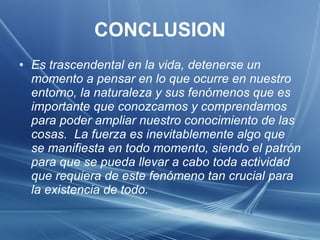 CONCLUSION Es trascendental en la vida, detenerse un momento a pensar en lo que ocurre en nuestro entorno, la naturaleza y sus fenómenos que es importante que conozcamos y comprendamos para poder ampliar nuestro conocimiento de las cosas.  La fuerza es inevitablemente algo que se manifiesta en todo momento, siendo el patrón para que se pueda llevar a cabo toda actividad que requiera de este fenómeno tan crucial para la existencia de todo. 