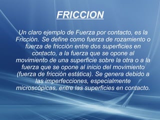 FRICCION Un claro ejemplo de Fuerza por contacto, es la Fricción. Se define como fuerza de rozamiento o fuerza de fricción entre dos superficies en contacto, a la fuerza que se opone al movimiento de una superficie sobre la otra o a la fuerza que se opone al inicio del movimiento (fuerza de fricción estática). Se genera debido a las imperfecciones, especialmente microscópicas, entre las superficies en contacto. 