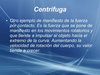 Centrífuga Otro ejemplo de manifiesto de la fuerza por contacto. Es la fuerza que se pone de manifiesto en los movimientos rotatorios y que tiende a impulsar al objeto hacia el extremo de la curva. Aumentando la velocidad de rotación del cuerpo, su valor tiende a crecer.  