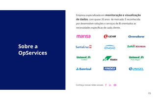 19
Sobre a
OpServices
Conheça nossas redes sociais:
Empresa especializada em monitoração e visualização
de dados, com quase 20 anos de mercado. É reconhecida
por desenvolver soluções e serviços de BI orientados às
necessidades específicas de cada cliente.
Porto Alegre
Curitiba
 