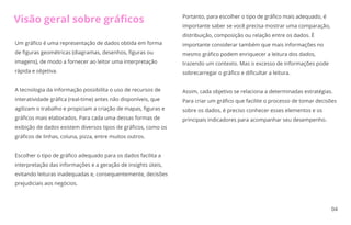 04
Um gráﬁco é uma representação de dados obtida em forma
de ﬁguras geométricas (diagramas, desenhos, ﬁguras ou
imagens), de modo a fornecer ao leitor uma interpretação
rápida e objetiva.
A tecnologia da informação possibilita o uso de recursos de
interatividade gráﬁca (real-time) antes não disponíveis, que
agilizam o trabalho e propiciam a criação de mapas, ﬁguras e
gráﬁcos mais elaborados. Para cada uma dessas formas de
exibição de dados existem diversos tipos de gráﬁcos, como os
gráﬁcos de linhas, coluna, pizza, entre muitos outros.
Escolher o tipo de gráﬁco adequado para os dados facilita a
interpretação das informações e a geração de insights úteis,
evitando leituras inadequadas e, consequentemente, decisões
prejudiciais aos negócios.
Portanto, para escolher o tipo de gráﬁco mais adequado, é
importante saber se você precisa mostrar uma comparação,
distribuição, composição ou relação entre os dados. É
importante considerar também que mais informações no
mesmo gráﬁco podem enriquecer a leitura dos dados,
trazendo um contexto. Mas o excesso de informações pode
sobrecarregar o gráﬁco e diﬁcultar a leitura.
Assim, cada objetivo se relaciona a determinadas estratégias.
Para criar um gráﬁco que facilite o processo de tomar decisões
sobre os dados, é preciso conhecer esses elementos e os
principais indicadores para acompanhar seu desempenho.
Visão geral sobre gráﬁcos
 