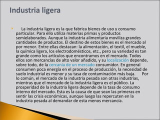       La industria ligera es la que fabrica bienes de uso y consumo particular. Para ello utiliza materias primas y productos semielaborados. Aunque la industria alimentaria moviliza grandes cantidades de productos. El destino de estos bienes es el mercado al por menor. Entre ellas destacan: la alimentación, el textil, el mueble, la química ligera, los electrodomésticos, etc., pero su variedad es tan grande como los artículos que encontramos en el mercado. Todos ellos son mercancías de alto valor añadido, y su  localización  depende, sobre todo, de la  cercanía de un mercado  consumidor. En general consumen poca energía en el proceso de producción, la necesidad de suelo industrial es menor y su tasa de contaminación más baja.      Por lo común, el mercado de la industria pesada son otras industrias, mientras que el mercado de la industria ligera es el público. La prosperidad de la industria ligera depende de la tasa de consumo interno del mercado. Esta es la causa de que sean las primeras en sentir las crisis económicas, aunque luego las repercuten en la industria pesada al demandar de esta menos mercancía.  