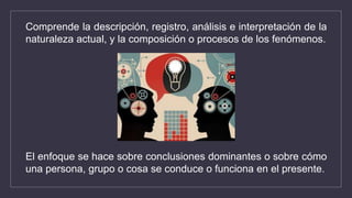 Comprende la descripción, registro, análisis e interpretación de la
naturaleza actual, y la composición o procesos de los fenómenos.
El enfoque se hace sobre conclusiones dominantes o sobre cómo
una persona, grupo o cosa se conduce o funciona en el presente.
 